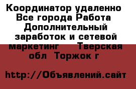 Координатор удаленно - Все города Работа » Дополнительный заработок и сетевой маркетинг   . Тверская обл.,Торжок г.